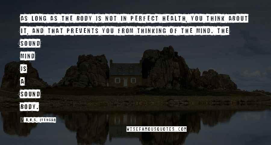 B.K.S. Iyengar Quotes: As long as the body is not in perfect health, you think about it, and that prevents you from thinking of the mind. The sound mind is a sound body.