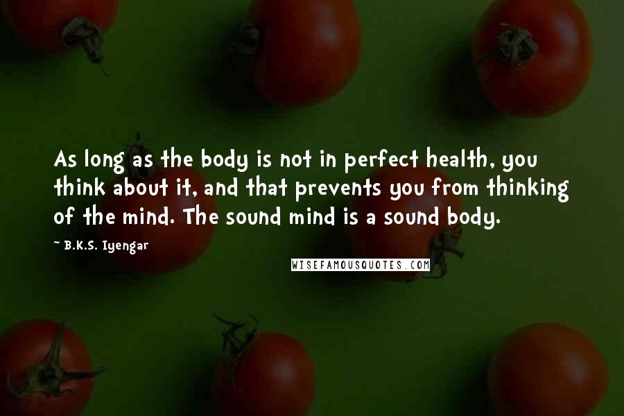 B.K.S. Iyengar Quotes: As long as the body is not in perfect health, you think about it, and that prevents you from thinking of the mind. The sound mind is a sound body.