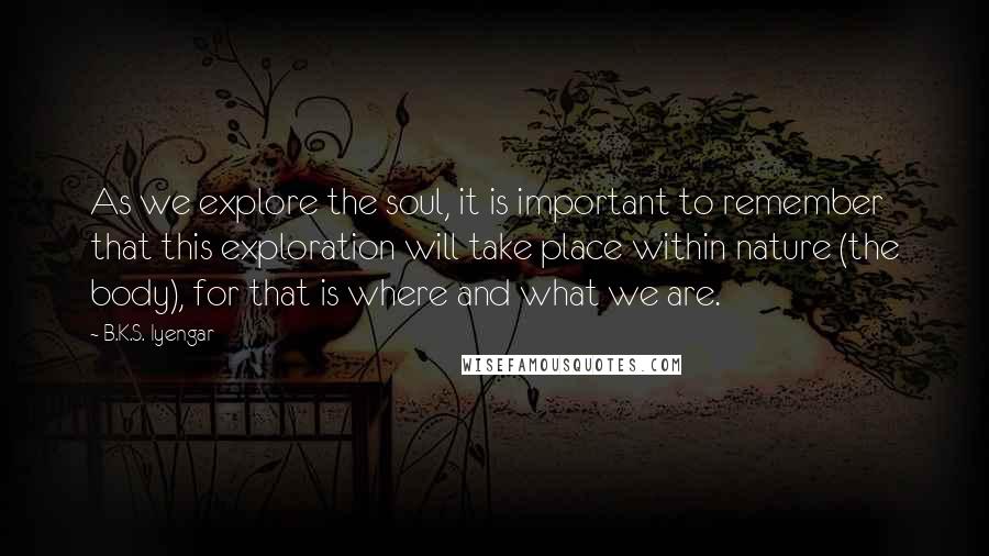 B.K.S. Iyengar Quotes: As we explore the soul, it is important to remember that this exploration will take place within nature (the body), for that is where and what we are.