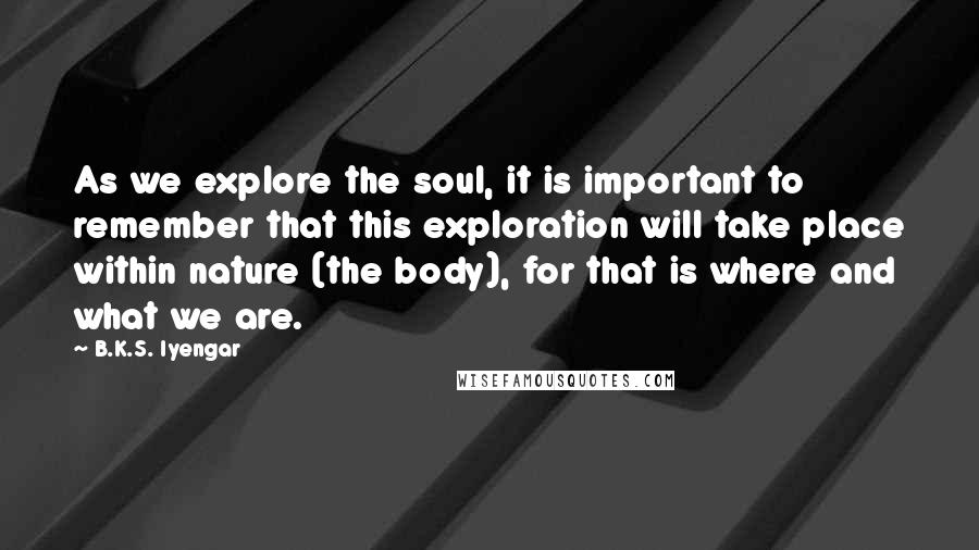 B.K.S. Iyengar Quotes: As we explore the soul, it is important to remember that this exploration will take place within nature (the body), for that is where and what we are.