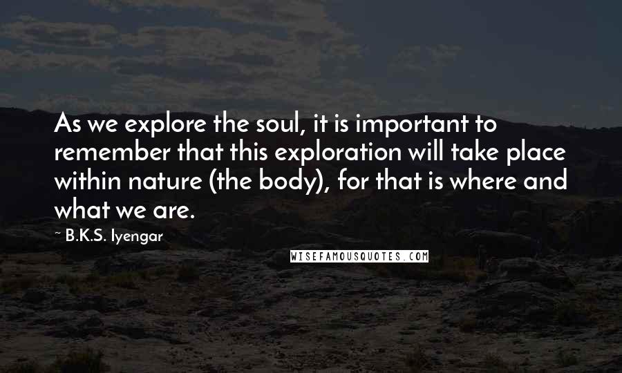 B.K.S. Iyengar Quotes: As we explore the soul, it is important to remember that this exploration will take place within nature (the body), for that is where and what we are.