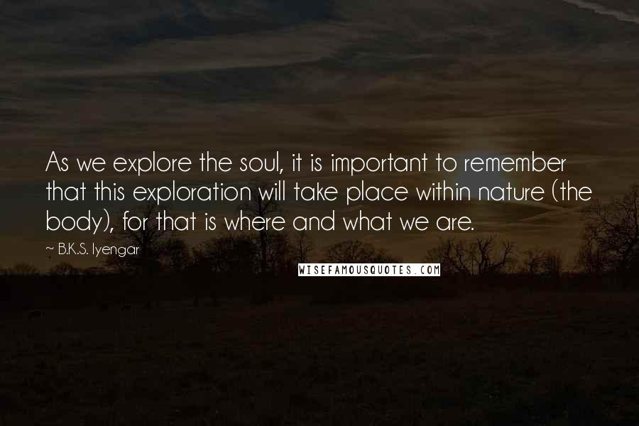 B.K.S. Iyengar Quotes: As we explore the soul, it is important to remember that this exploration will take place within nature (the body), for that is where and what we are.