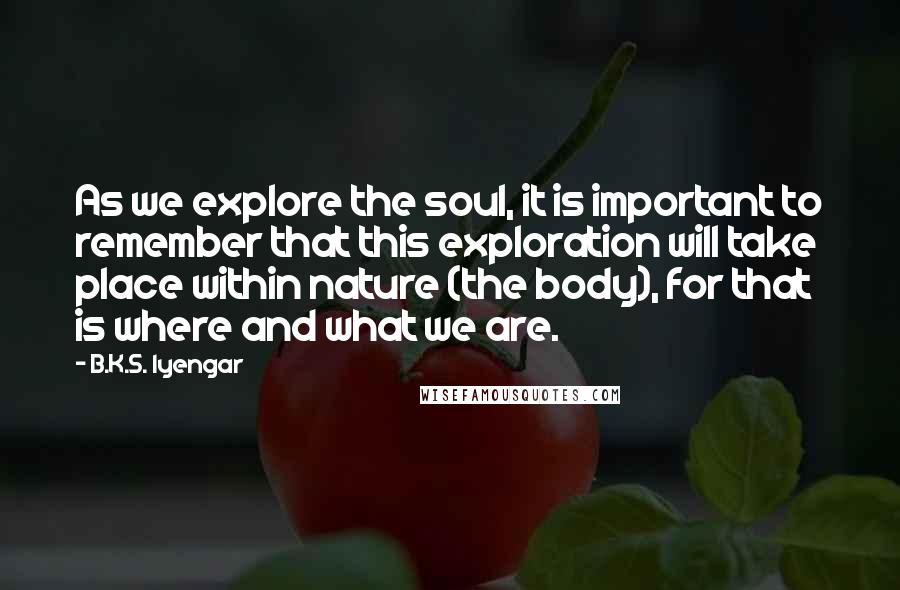 B.K.S. Iyengar Quotes: As we explore the soul, it is important to remember that this exploration will take place within nature (the body), for that is where and what we are.