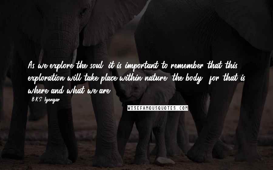 B.K.S. Iyengar Quotes: As we explore the soul, it is important to remember that this exploration will take place within nature (the body), for that is where and what we are.