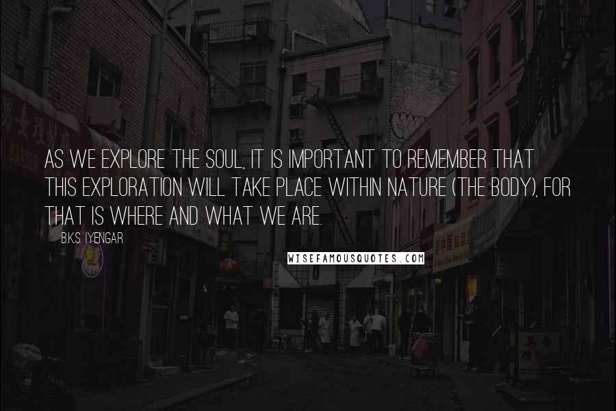 B.K.S. Iyengar Quotes: As we explore the soul, it is important to remember that this exploration will take place within nature (the body), for that is where and what we are.