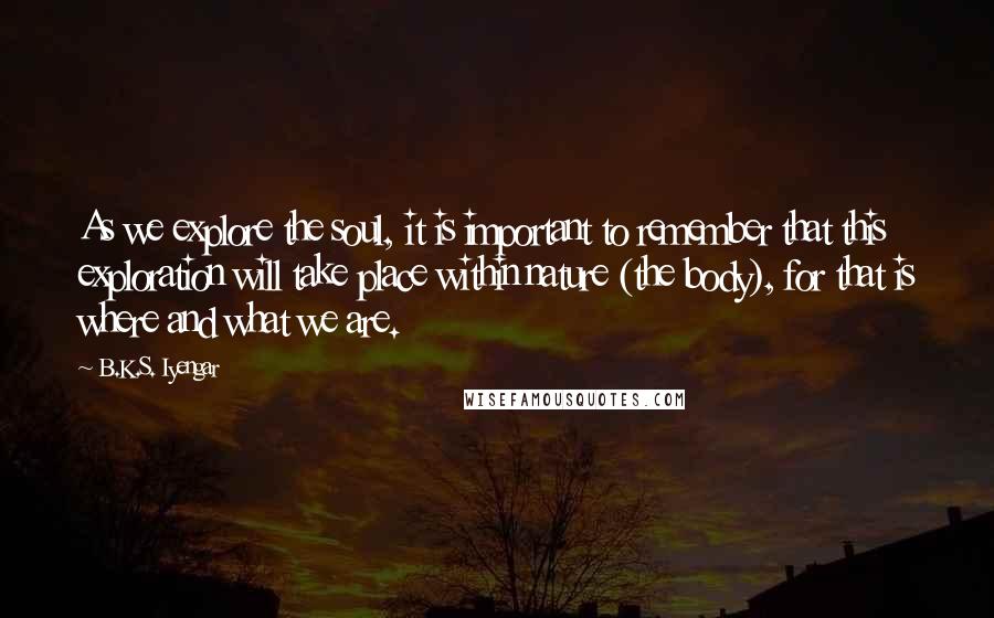 B.K.S. Iyengar Quotes: As we explore the soul, it is important to remember that this exploration will take place within nature (the body), for that is where and what we are.