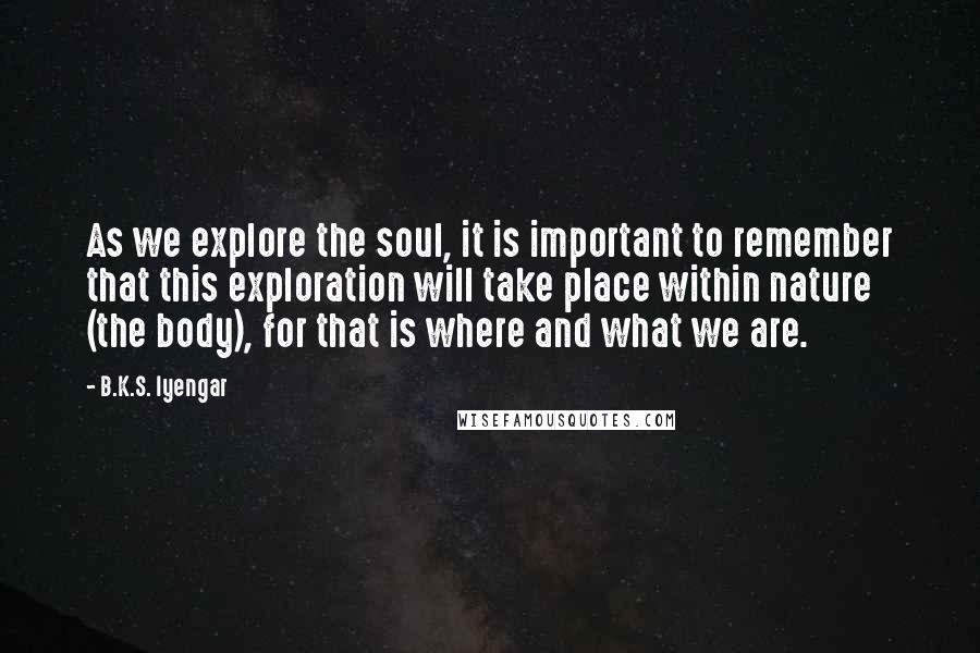 B.K.S. Iyengar Quotes: As we explore the soul, it is important to remember that this exploration will take place within nature (the body), for that is where and what we are.