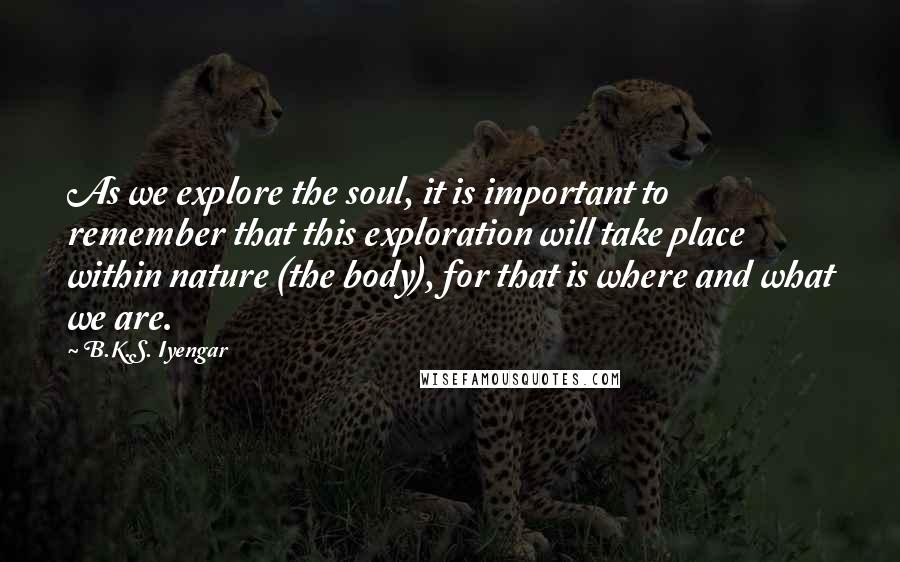 B.K.S. Iyengar Quotes: As we explore the soul, it is important to remember that this exploration will take place within nature (the body), for that is where and what we are.