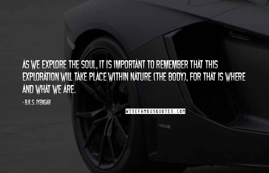 B.K.S. Iyengar Quotes: As we explore the soul, it is important to remember that this exploration will take place within nature (the body), for that is where and what we are.