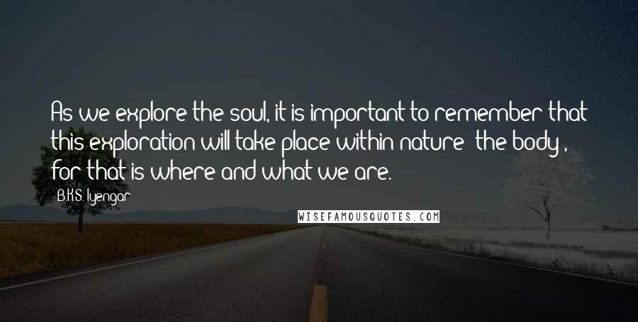 B.K.S. Iyengar Quotes: As we explore the soul, it is important to remember that this exploration will take place within nature (the body), for that is where and what we are.