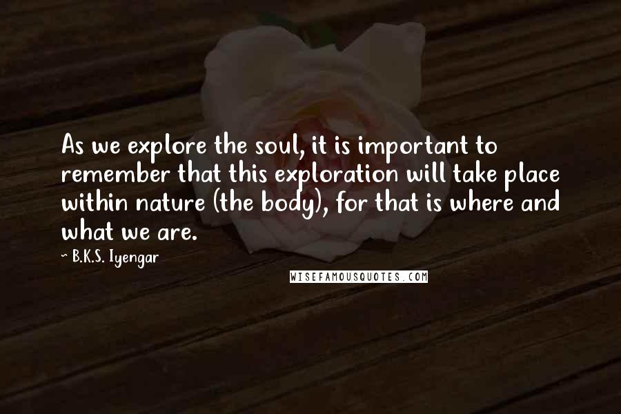 B.K.S. Iyengar Quotes: As we explore the soul, it is important to remember that this exploration will take place within nature (the body), for that is where and what we are.