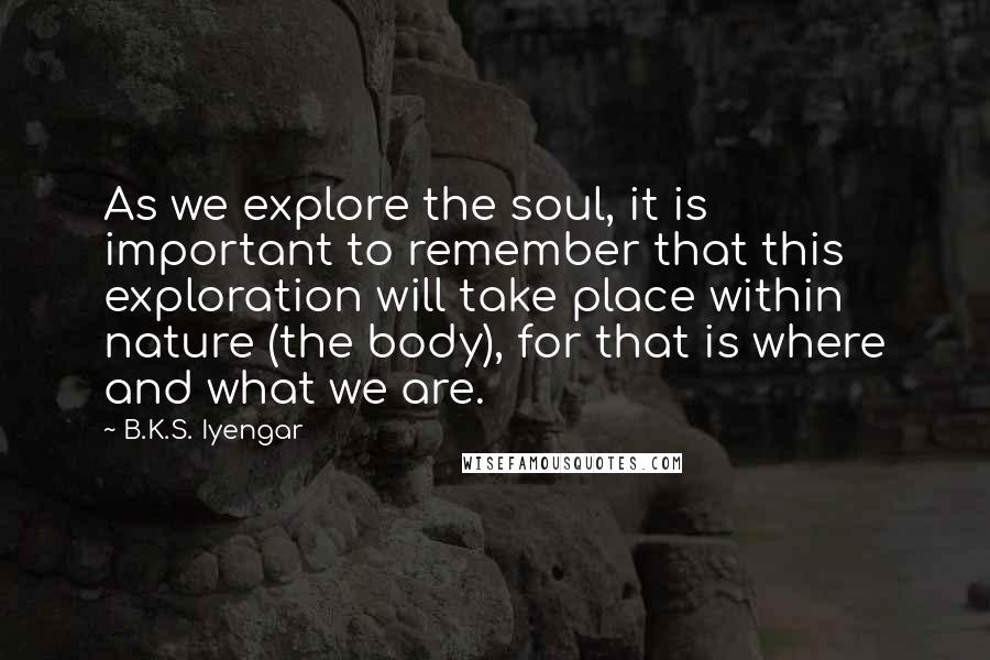 B.K.S. Iyengar Quotes: As we explore the soul, it is important to remember that this exploration will take place within nature (the body), for that is where and what we are.