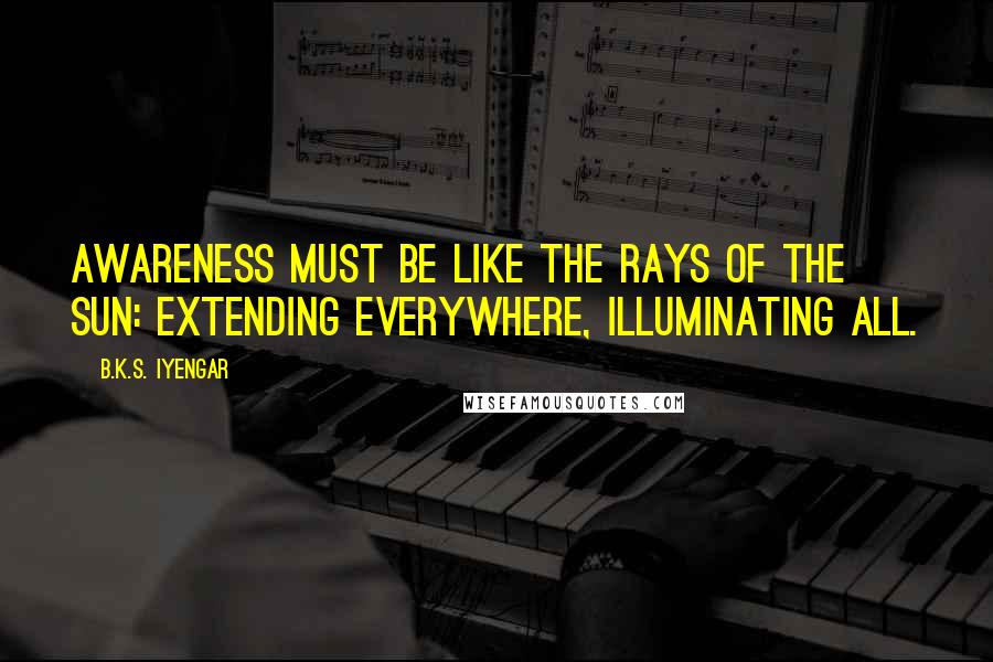 B.K.S. Iyengar Quotes: Awareness must be like the rays of the sun: extending everywhere, illuminating all.