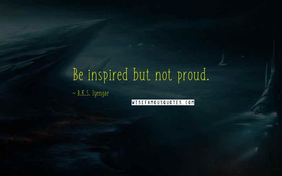 B.K.S. Iyengar Quotes: Be inspired but not proud.