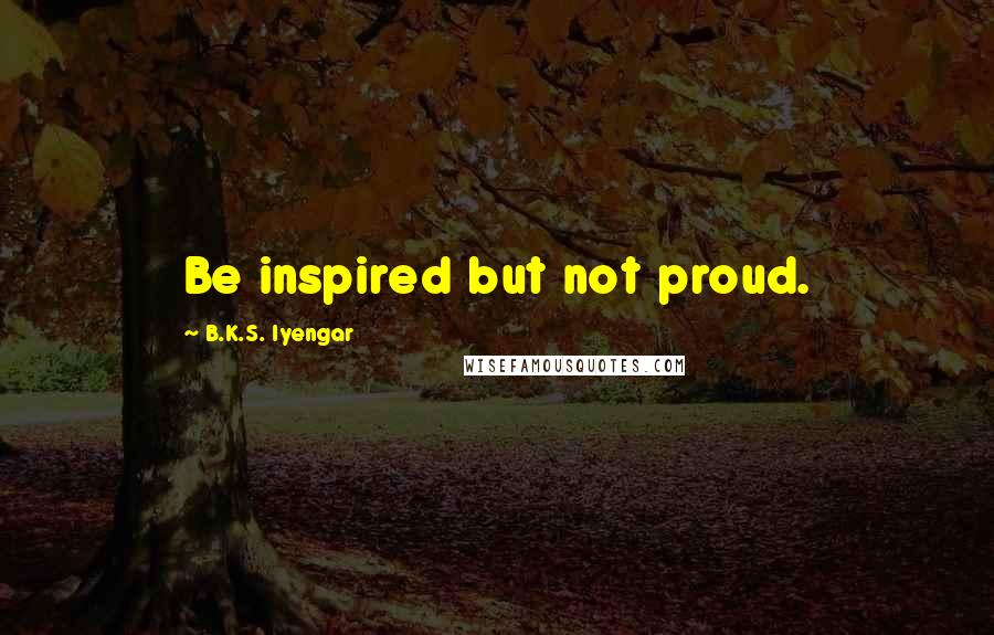 B.K.S. Iyengar Quotes: Be inspired but not proud.