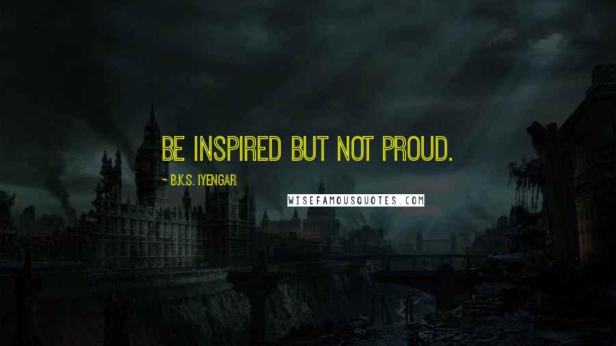 B.K.S. Iyengar Quotes: Be inspired but not proud.