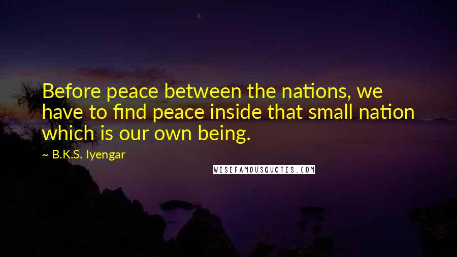 B.K.S. Iyengar Quotes: Before peace between the nations, we have to find peace inside that small nation which is our own being.