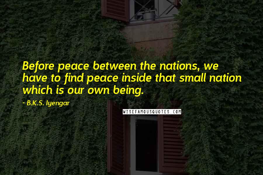 B.K.S. Iyengar Quotes: Before peace between the nations, we have to find peace inside that small nation which is our own being.