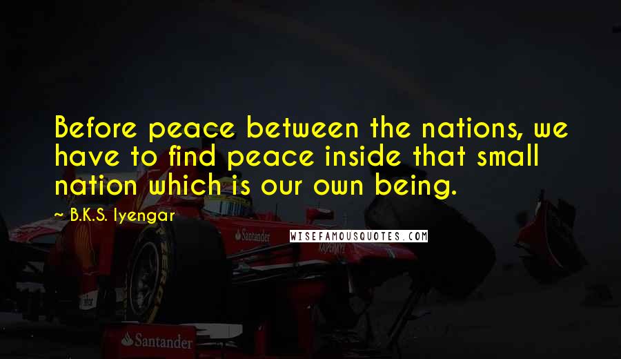 B.K.S. Iyengar Quotes: Before peace between the nations, we have to find peace inside that small nation which is our own being.