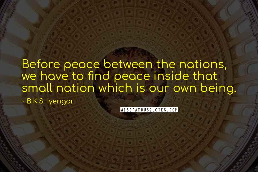 B.K.S. Iyengar Quotes: Before peace between the nations, we have to find peace inside that small nation which is our own being.