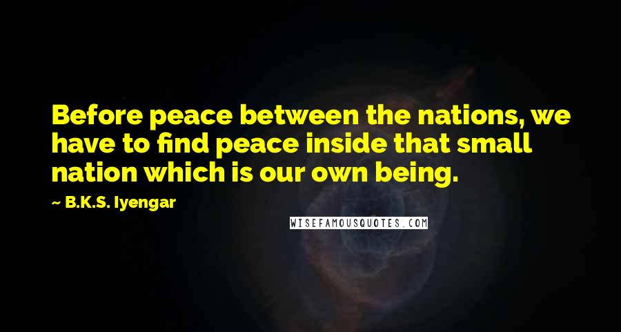 B.K.S. Iyengar Quotes: Before peace between the nations, we have to find peace inside that small nation which is our own being.