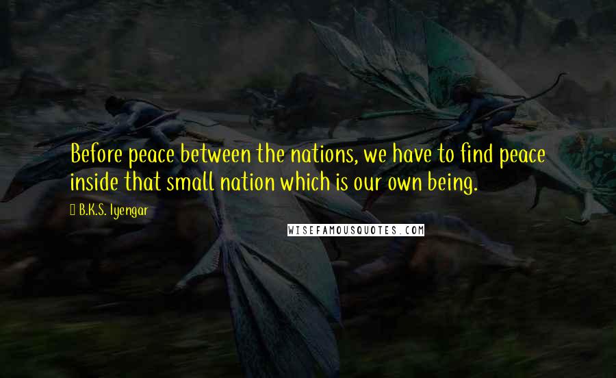 B.K.S. Iyengar Quotes: Before peace between the nations, we have to find peace inside that small nation which is our own being.