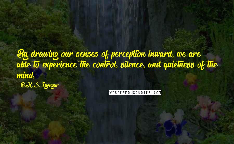 B.K.S. Iyengar Quotes: By drawing our senses of perception inward, we are able to experience the control, silence, and quietness of the mind.