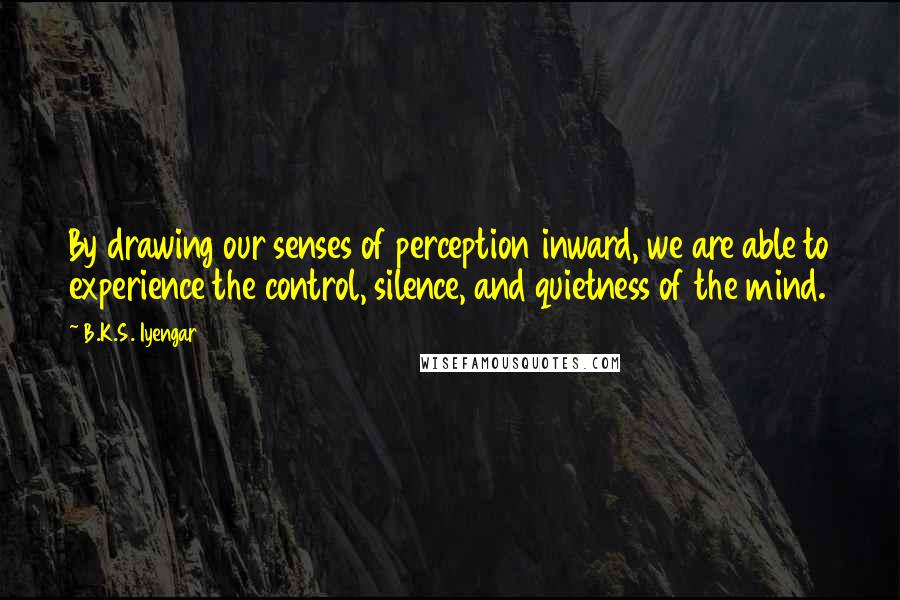 B.K.S. Iyengar Quotes: By drawing our senses of perception inward, we are able to experience the control, silence, and quietness of the mind.