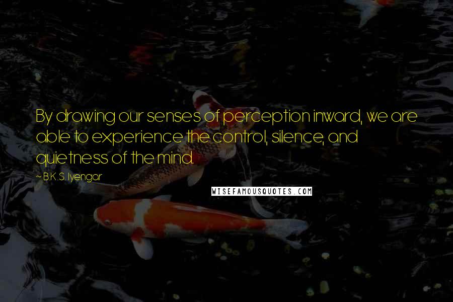B.K.S. Iyengar Quotes: By drawing our senses of perception inward, we are able to experience the control, silence, and quietness of the mind.