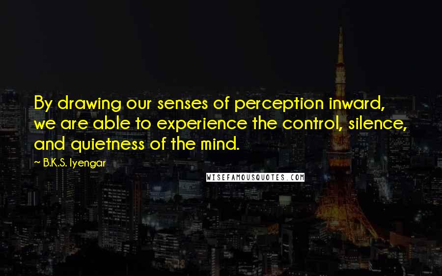 B.K.S. Iyengar Quotes: By drawing our senses of perception inward, we are able to experience the control, silence, and quietness of the mind.