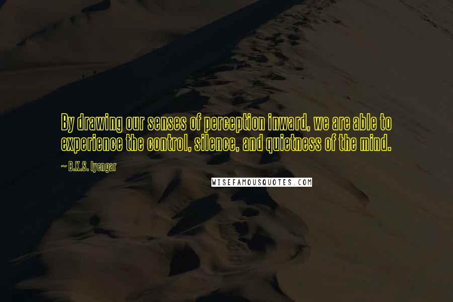 B.K.S. Iyengar Quotes: By drawing our senses of perception inward, we are able to experience the control, silence, and quietness of the mind.