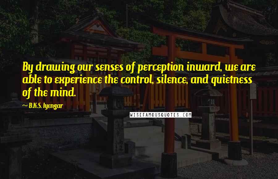 B.K.S. Iyengar Quotes: By drawing our senses of perception inward, we are able to experience the control, silence, and quietness of the mind.