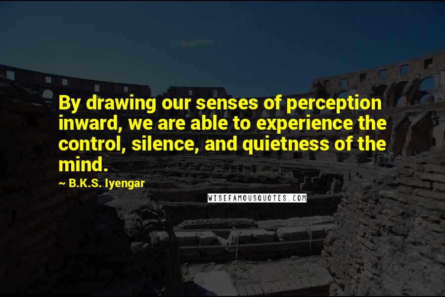 B.K.S. Iyengar Quotes: By drawing our senses of perception inward, we are able to experience the control, silence, and quietness of the mind.