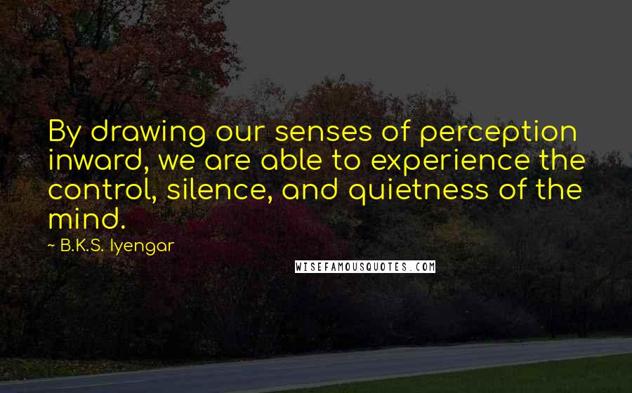 B.K.S. Iyengar Quotes: By drawing our senses of perception inward, we are able to experience the control, silence, and quietness of the mind.