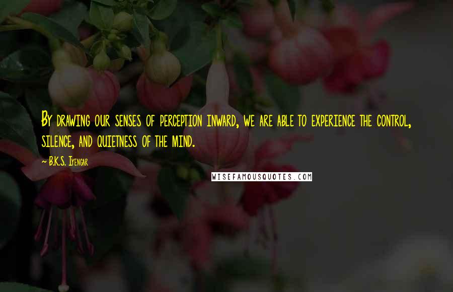 B.K.S. Iyengar Quotes: By drawing our senses of perception inward, we are able to experience the control, silence, and quietness of the mind.