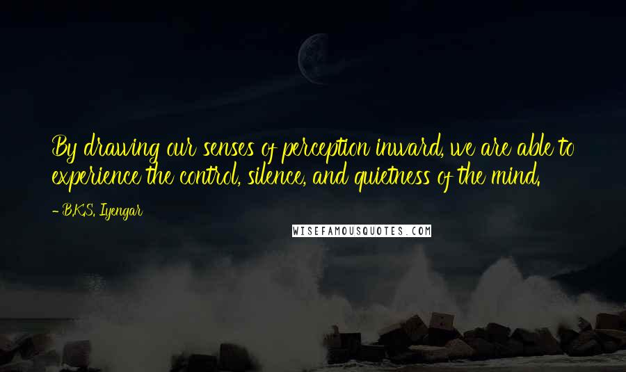 B.K.S. Iyengar Quotes: By drawing our senses of perception inward, we are able to experience the control, silence, and quietness of the mind.