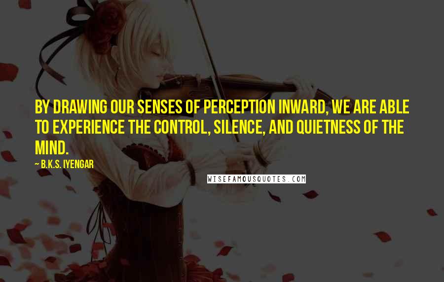 B.K.S. Iyengar Quotes: By drawing our senses of perception inward, we are able to experience the control, silence, and quietness of the mind.