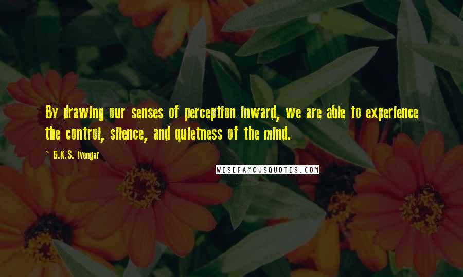 B.K.S. Iyengar Quotes: By drawing our senses of perception inward, we are able to experience the control, silence, and quietness of the mind.