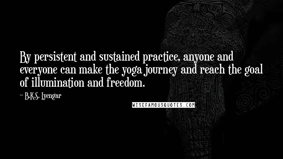 B.K.S. Iyengar Quotes: By persistent and sustained practice, anyone and everyone can make the yoga journey and reach the goal of illumination and freedom.