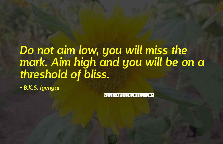 B.K.S. Iyengar Quotes: Do not aim low, you will miss the mark. Aim high and you will be on a threshold of bliss.