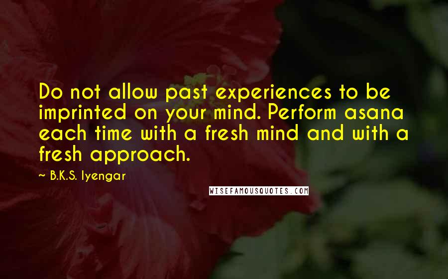 B.K.S. Iyengar Quotes: Do not allow past experiences to be imprinted on your mind. Perform asana each time with a fresh mind and with a fresh approach.