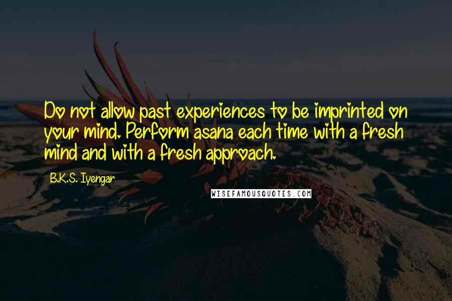 B.K.S. Iyengar Quotes: Do not allow past experiences to be imprinted on your mind. Perform asana each time with a fresh mind and with a fresh approach.