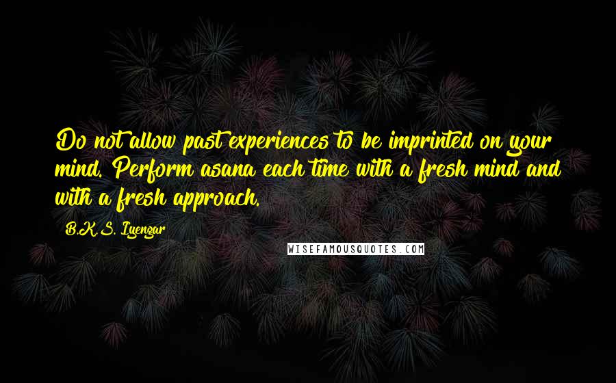 B.K.S. Iyengar Quotes: Do not allow past experiences to be imprinted on your mind. Perform asana each time with a fresh mind and with a fresh approach.