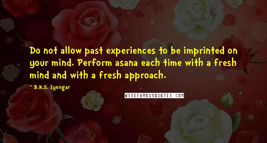 B.K.S. Iyengar Quotes: Do not allow past experiences to be imprinted on your mind. Perform asana each time with a fresh mind and with a fresh approach.