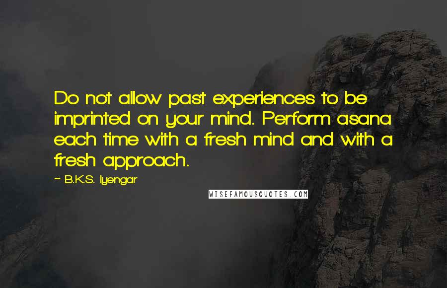 B.K.S. Iyengar Quotes: Do not allow past experiences to be imprinted on your mind. Perform asana each time with a fresh mind and with a fresh approach.