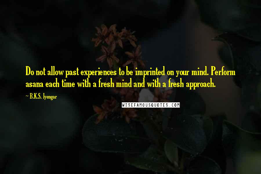 B.K.S. Iyengar Quotes: Do not allow past experiences to be imprinted on your mind. Perform asana each time with a fresh mind and with a fresh approach.