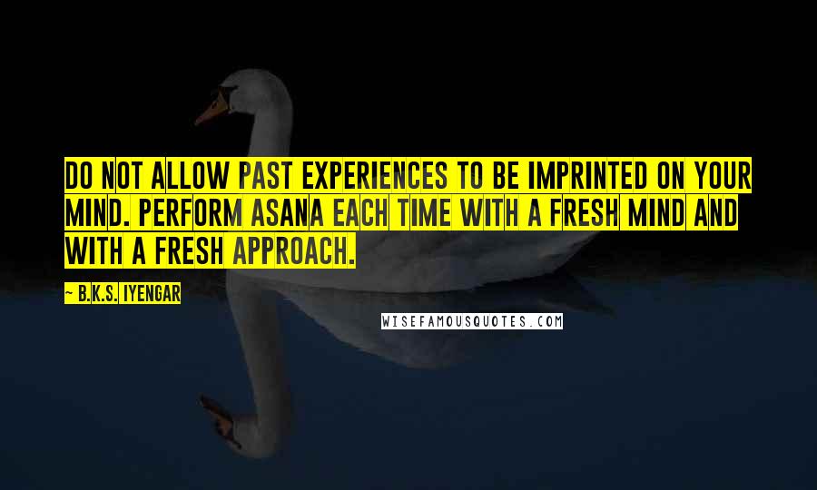 B.K.S. Iyengar Quotes: Do not allow past experiences to be imprinted on your mind. Perform asana each time with a fresh mind and with a fresh approach.