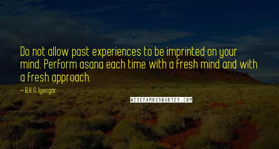 B.K.S. Iyengar Quotes: Do not allow past experiences to be imprinted on your mind. Perform asana each time with a fresh mind and with a fresh approach.