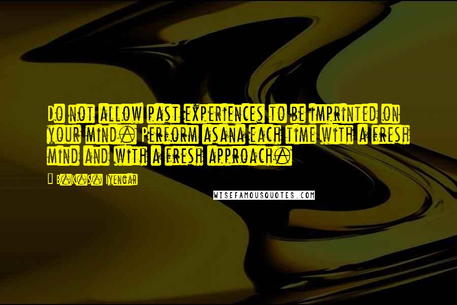 B.K.S. Iyengar Quotes: Do not allow past experiences to be imprinted on your mind. Perform asana each time with a fresh mind and with a fresh approach.