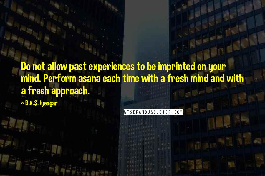 B.K.S. Iyengar Quotes: Do not allow past experiences to be imprinted on your mind. Perform asana each time with a fresh mind and with a fresh approach.